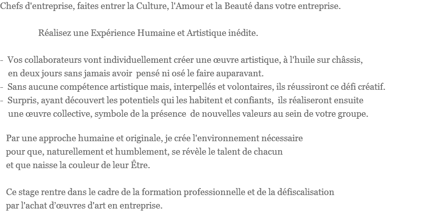 Chefs d'entreprise, faites entrer la Culture, l'Amour et la Beauté dans votre entreprise. Réalisez une Expérience Humaine et Artistique inédite. - Vos collaborateurs vont individuellement créer une œuvre artistique, à l'huile sur châssis, en deux jours sans jamais avoir pensé ni osé le faire auparavant.
- Sans aucune compétence artistique mais, interpellés et volontaires, ils réussiront ce défi créatif.
- Surpris, ayant découvert les potentiels qui les habitent et confiants, ils réaliseront ensuite une œuvre collective, symbole de la présence de nouvelles valeurs au sein de votre groupe. Par une approche humaine et originale, je crée l'environnement nécessaire pour que, naturellement et humblement, se révèle le talent de chacun et que naisse la couleur de leur Être. Ce stage rentre dans le cadre de la formation professionnelle et de la défiscalisation par l'achat d’œuvres d'art en entreprise.