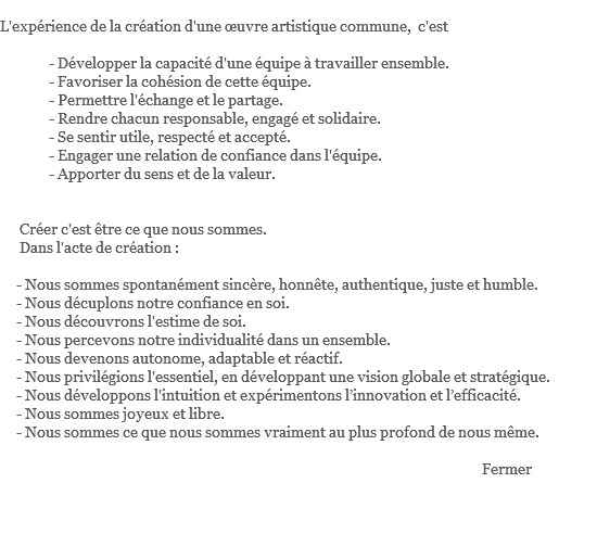  L'expérience de la création d'une œuvre artistique commune, c'est - Développer la capacité d'une équipe à travailler ensemble. - Favoriser la cohésion de cette équipe. - Permettre l'échange et le partage. - Rendre chacun responsable, engagé et solidaire. - Se sentir utile, respecté et accepté. - Engager une relation de confiance dans l'équipe. - Apporter du sens et de la valeur. Créer c'est être ce que nous sommes. Dans l'acte de création : - Nous sommes spontanément sincère, honnête, authentique, juste et humble. - Nous décuplons notre confiance en soi. - Nous découvrons l'estime de soi. - Nous percevons notre individualité dans un ensemble. - Nous devenons autonome, adaptable et réactif. - Nous privilégions l'essentiel, en développant une vision globale et stratégique. - Nous développons l'intuition et expérimentons l’innovation et l’efficacité. - Nous sommes joyeux et libre. - Nous sommes ce que nous sommes vraiment au plus profond de nous même. Fermer 